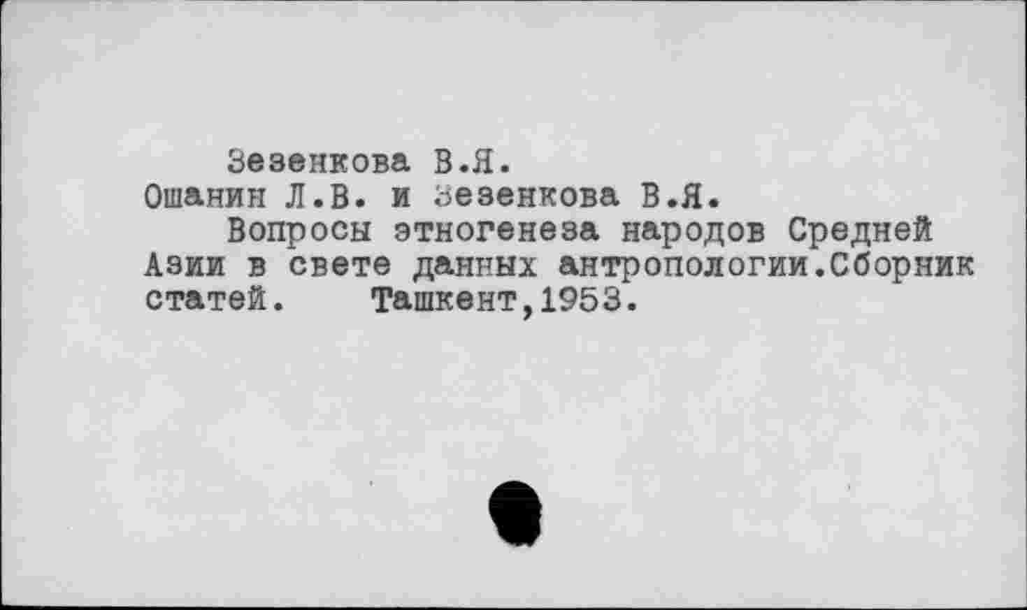 ﻿Зезенкова В.Я.
Ошанин Л.В. и Зезенкова В.Я.
Вопросы этногенеза народов Средней Азии в свете данных антропологии.Сборник статей. Ташкент,1953.